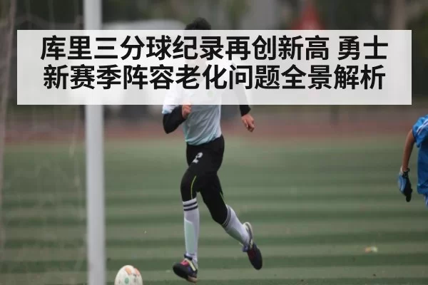 库里三分球纪录再创新高 勇士新赛季阵容老化问题全景解析